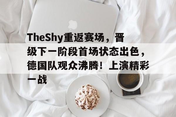 今年会体育-TheShy重返赛场，晋级下一阶段首场状态出色，德国队观众沸腾！上演精彩一战的简单介绍