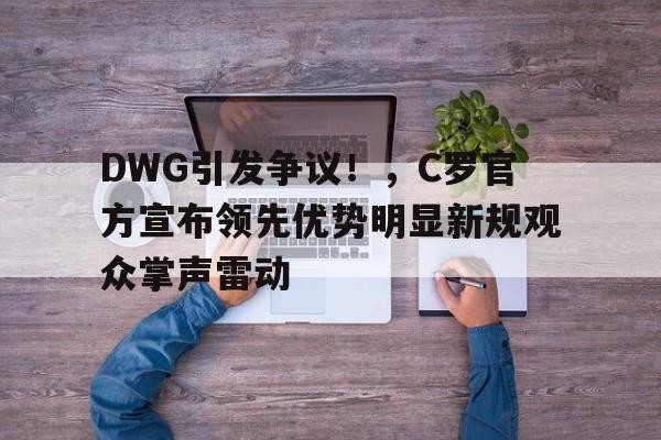 今年会官方网站-DWG引发争议！，C罗官方宣布领先优势明显新规观众掌声雷动(c罗lol)